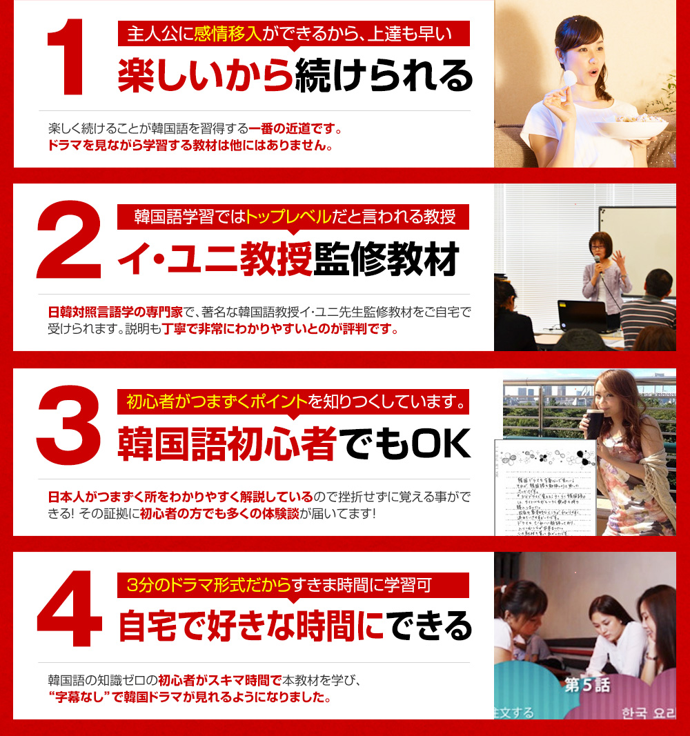 1.主人公に感情移入ができるから、上達も早い 楽しいから続けられる 2.韓国語学習では日本一の権威だと言われる教授 イ・ユニ教授監修教材 3.初心者がつまずくポイントを知りつくしています。韓国語初心者でもOK 4.3分のドラマ形式だからすきま時間に学習可 自宅で好きな時間にできる