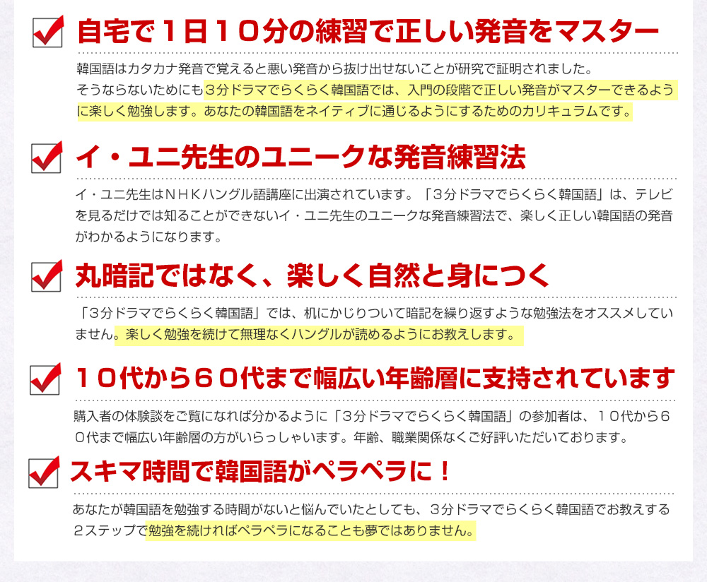 自宅で1日10分の練習で正しい発音をマスター 国語はカタカナ発音で覚えると悪い発音から抜け出せないことが研究で証明されました。そうならないためにも3分ドラマでらくらく韓国語では、入門の段階で正しい発音がマスターできるように楽しく勉強します。1日に10分練習すればあなたの韓国語はネイティブに通じるようになります。 イ・ユニ先生のユニークな発音練習法 イ・ユニ先生はNHKハングル語講座に出演されています。「3分ドラマでらくらく韓国語」は、テレビを見るだけでは知ることができないイ・ユニ先生のユニークな発音練習法で楽しく正しい韓国語が発音できるようになります。 丸暗記ではなく、楽しく自然と身につく 「3分ドラマでらくらく韓国語」では、机にかじりついて暗記を繰り返すような勉強法をオススメしていません。楽しく勉強を続けて無理なくハングルが読めるようにお教えします。 10代から60代まで幅広い年齢層に支持されています 購入者の体験談をご覧になれば分かるように「3分ドラマでらくらく韓国語」の参加者は、10代から60代まで幅広い年齢層の方がいらっしゃいます。年齢、職業関係なくご好評いただいております。 スキマ時間で韓国語がペラペラに!あなたが韓国語を勉強する時間がないと悩んでいたとしても、3分ドラマでらくらく韓国語でお教えする2ステップで勉強を続ければペラペラになることも夢ではありません。